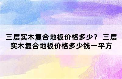 三层实木复合地板价格多少？ 三层实木复合地板价格多少钱一平方